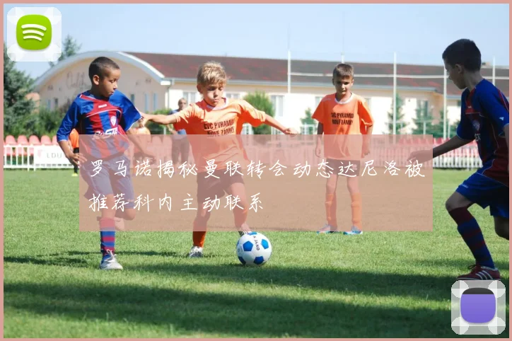 罗马诺揭秘曼联转会动态达尼洛被推荐科内主动联系